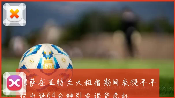 穆萨在亚特兰大租借期间表现平平仅出场64分钟引发退货危机