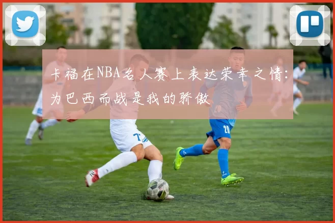 卡福在NBA名人赛上表达荣幸之情：为巴西而战是我的骄傲