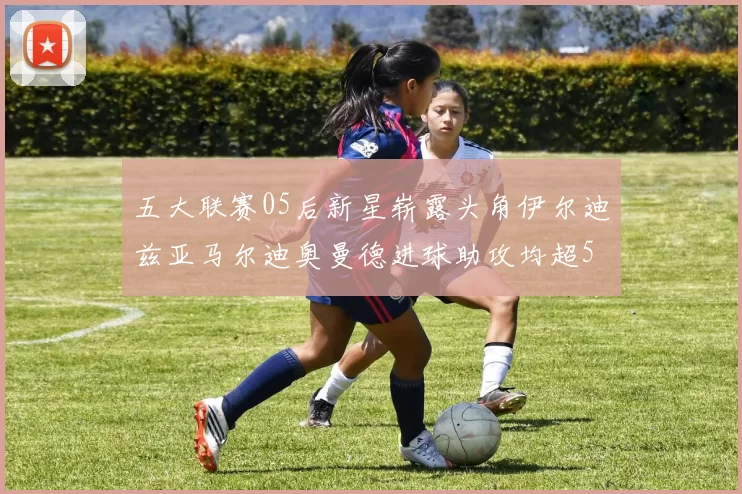 五大联赛05后新星崭露头角伊尔迪兹亚马尔迪奥曼德进球助攻均超5