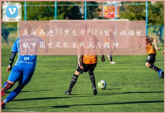 吴海燕迎33岁生日FIFA官方祝福致敬中国女足队长风采与精神