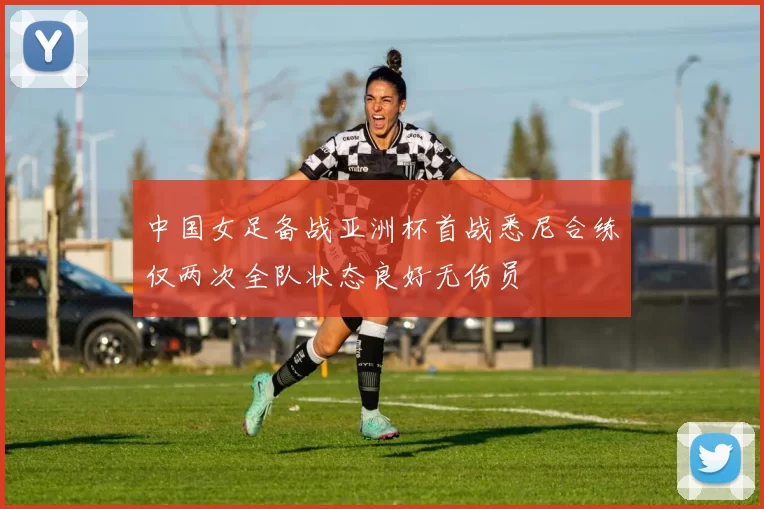 中国女足备战亚洲杯首战悉尼合练仅两次全队状态良好无伤员