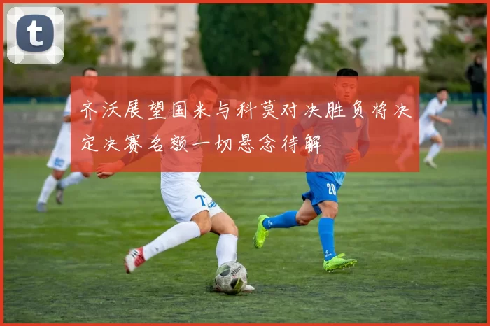 齐沃展望国米与科莫对决胜负将决定决赛名额一切悬念待解
