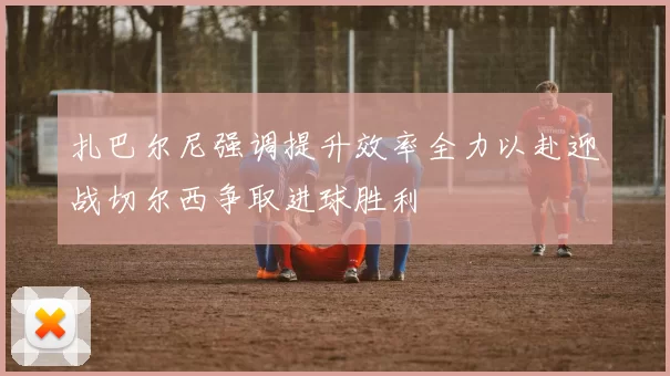 扎巴尔尼强调提升效率全力以赴迎战切尔西争取进球胜利