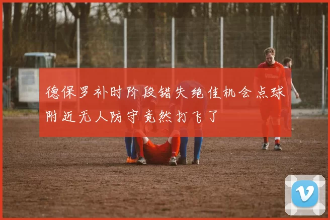 德保罗补时阶段错失绝佳机会点球附近无人防守竟然打飞了