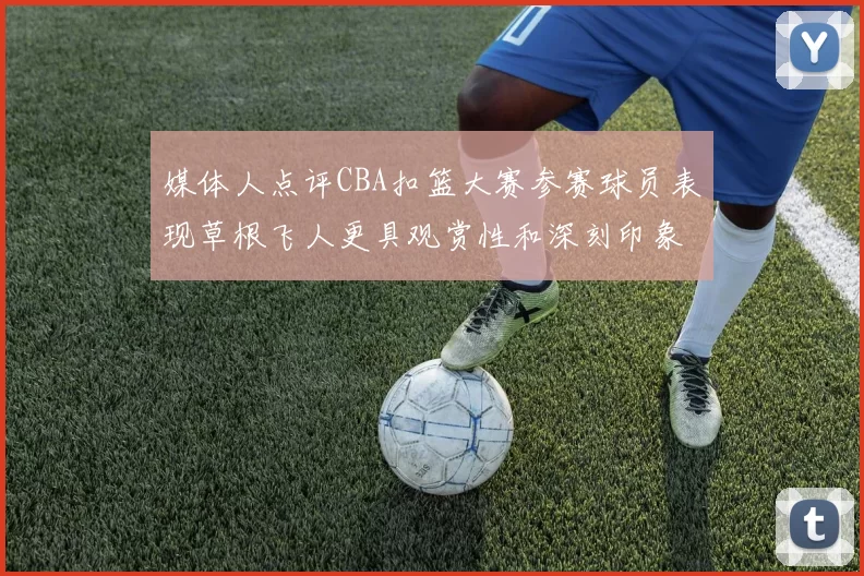 媒体人点评CBA扣篮大赛参赛球员表现草根飞人更具观赏性和深刻印象