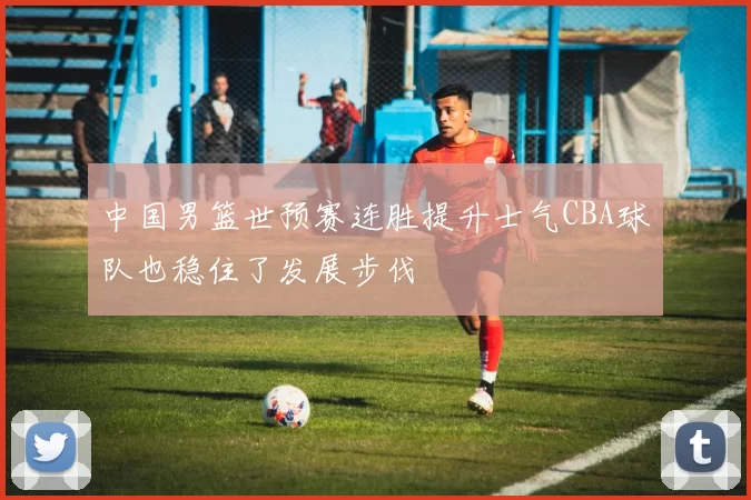 中国男篮世预赛连胜提升士气CBA球队也稳住了发展步伐