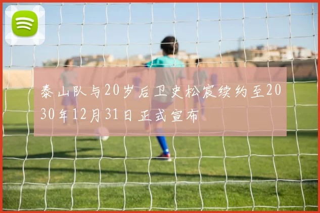 泰山队与20岁后卫史松宸续约至2030年12月31日正式宣布