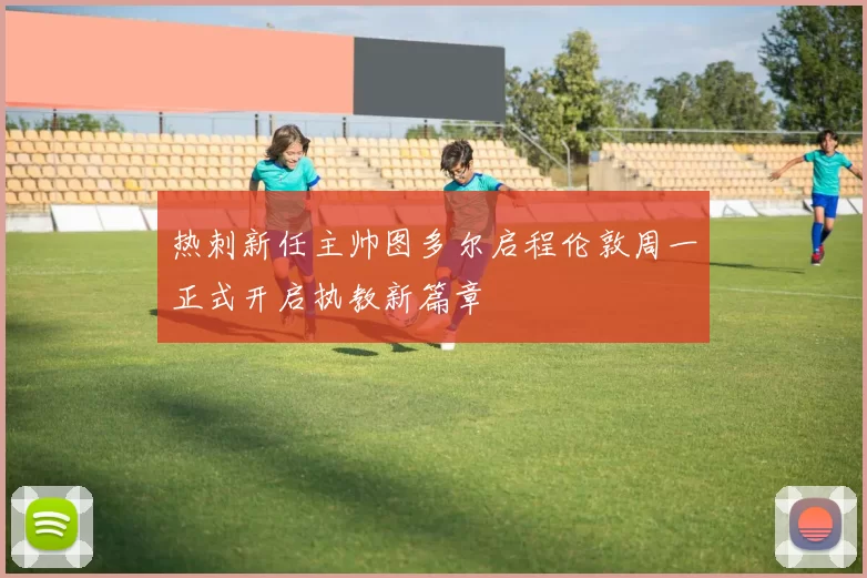 热刺新任主帅图多尔启程伦敦周一正式开启执教新篇章