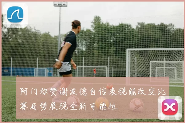 阿门称赞谢泼德自信表现能改变比赛局势展现全新可能性