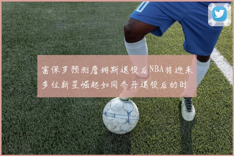 富保罗预测詹姆斯退役后NBA将迎来多位新星崛起如同乔丹退役后的时代