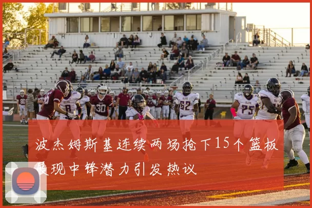 波杰姆斯基连续两场抢下15个篮板展现中锋潜力引发热议