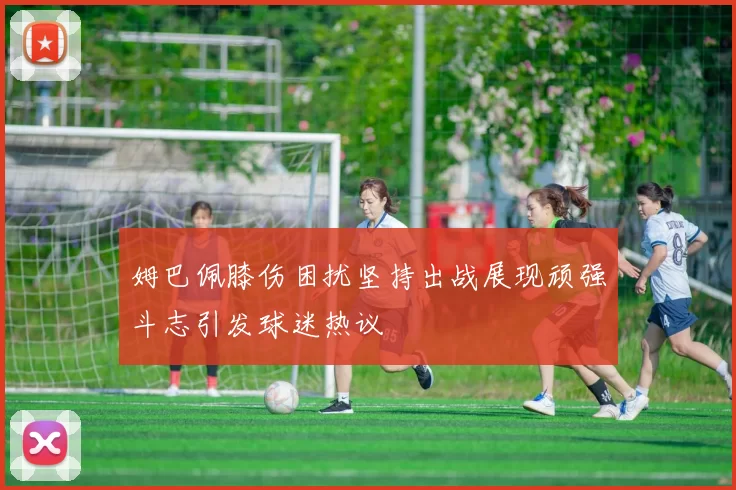 姆巴佩膝伤困扰坚持出战展现顽强斗志引发球迷热议