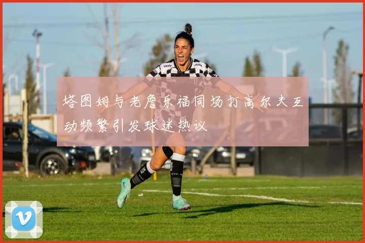 塔图姆与老詹乐福同场打高尔夫互动频繁引发球迷热议