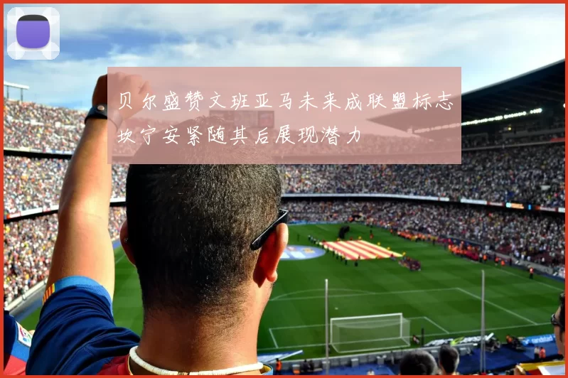 贝尔盛赞文班亚马未来成联盟标志坎宁安紧随其后展现潜力