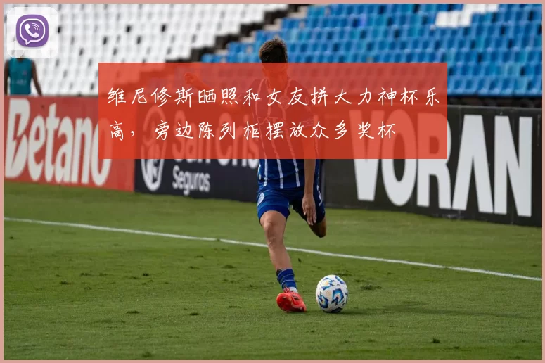 维尼修斯晒照和女友拼大力神杯乐高，旁边陈列柜摆放众多奖杯