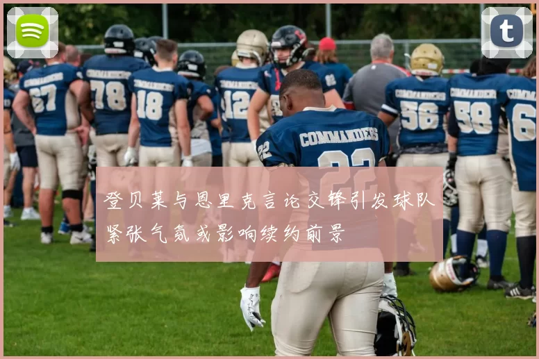 登贝莱与恩里克言论交锋引发球队紧张气氛或影响续约前景