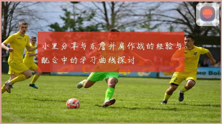 小里分享与东詹并肩作战的经验与配合中的学习曲线探讨