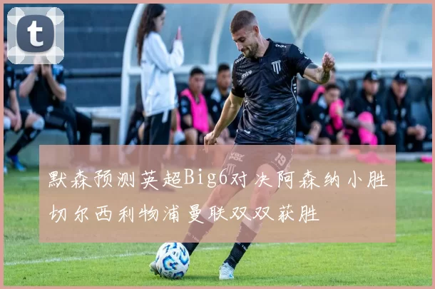 默森预测英超Big6对决阿森纳小胜切尔西利物浦曼联双双获胜