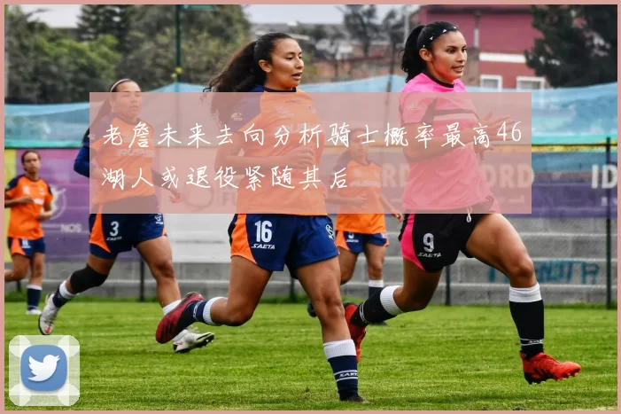 老詹未来去向分析骑士概率最高46湖人或退役紧随其后