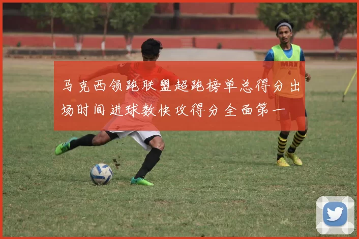 马克西领跑联盟超跑榜单总得分出场时间进球数快攻得分全面第一