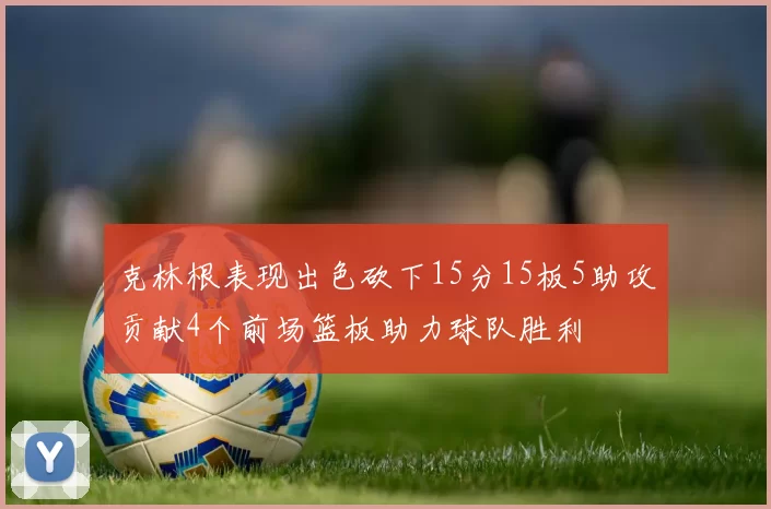克林根表现出色砍下15分15板5助攻贡献4个前场篮板助力球队胜利