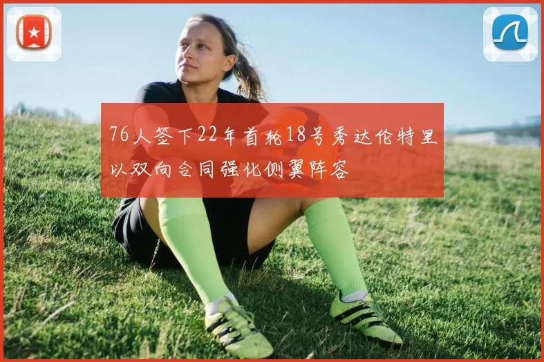 76人签下22年首轮18号秀达伦特里以双向合同强化侧翼阵容