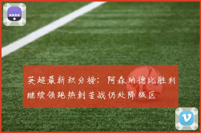 英超最新积分榜：阿森纳德比胜利继续领跑热刺苦战仍处降级区