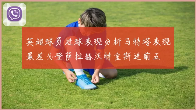 英超球员进球表现分析马特塔表现最差戈登萨拉赫沃特金斯进前五
