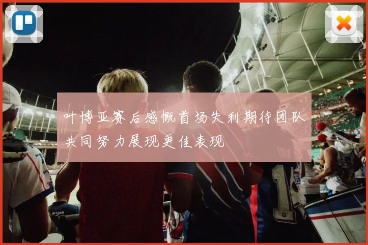 叶博亚赛后感慨首场失利期待团队共同努力展现更佳表现