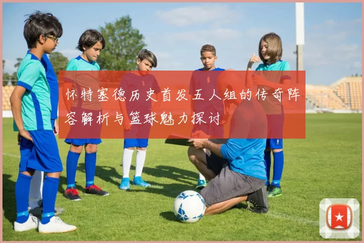 怀特塞德历史首发五人组的传奇阵容解析与篮球魅力探讨